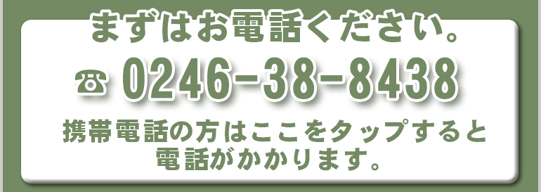 まずはお電話ください。TEL:0246-38-8438 携帯電話の方はここをタップすると電話がかかります。